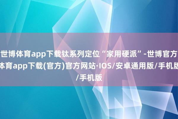 世博体育app下载钛系列定位“家用硬派”-世博官方体育app下载(官方)官方网站·IOS/安卓通用版/手机版