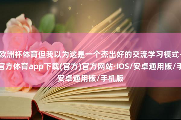 欧洲杯体育但我以为这是一个杰出好的交流学习模式-世博官方体育app下载(官方)官方网站·IOS/安卓通用版/手机版