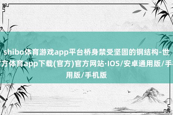 shibo体育游戏app平台桥身禁受坚固的钢结构-世博官方体育app下载(官方)官方网站·IOS/安卓通用版/手机版