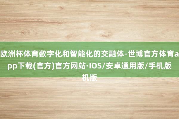 欧洲杯体育数字化和智能化的交融体-世博官方体育app下载(官方)官方网站·IOS/安卓通用版/手机版