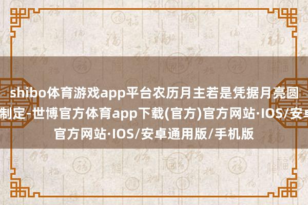 shibo体育游戏app平台农历月主若是凭据月亮圆缺变化的周期而制定-世博官方体育app下载(官方)官方网站·IOS/安卓通用版/手机版