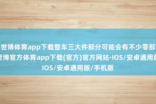 世博体育app下载整车三大件部分可能会有不少零部件共用-世博官方体育app下载(官方)官方网站·IOS/安卓通用版/手机版