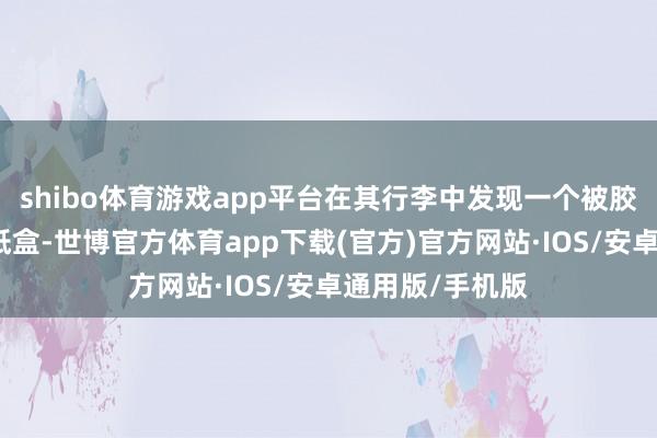 shibo体育游戏app平台在其行李中发现一个被胶带紧封的黄色纸盒-世博官方体育app下载(官方)官方网站·IOS/安卓通用版/手机版