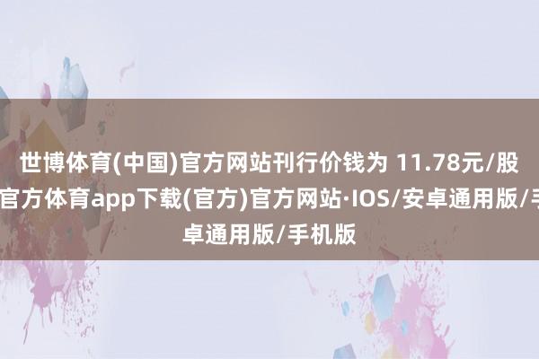 世博体育(中国)官方网站刊行价钱为 11.78元/股-世博官方体育app下载(官方)官方网站·IOS/安卓通用版/手机版