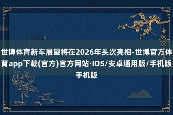 世博体育新车展望将在2026年头次亮相-世博官方体育app下载(官方)官方网站·IOS/安卓通用版/手机版