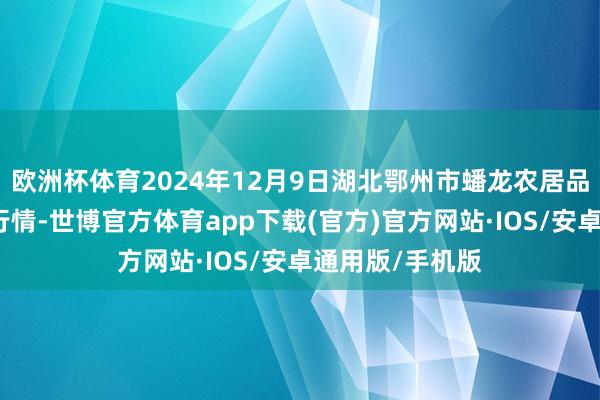 欧洲杯体育2024年12月9日湖北鄂州市蟠龙农居品批发商场价钱行情-世博官方体育app下载(官方)官方网站·IOS/安卓通用版/手机版