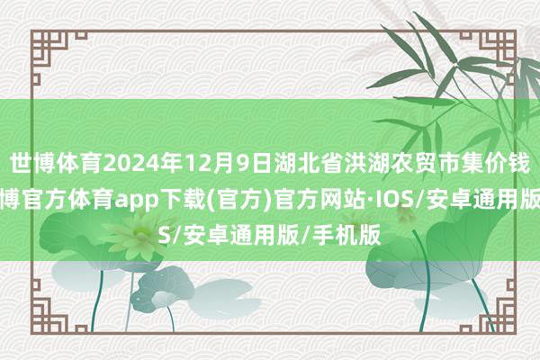 世博体育2024年12月9日湖北省洪湖农贸市集价钱行情-世博官方体育app下载(官方)官方网站·IOS/安卓通用版/手机版