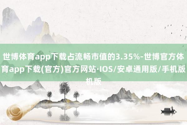 世博体育app下载占流畅市值的3.35%-世博官方体育app下载(官方)官方网站·IOS/安卓通用版/手机版