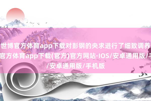 世博官方体育app下载对彭钢的央求进行了细致调养-世博官方体育app下载(官方)官方网站·IOS/安卓通用版/手机版