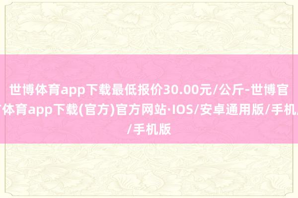 世博体育app下载最低报价30.00元/公斤-世博官方体育app下载(官方)官方网站·IOS/安卓通用版/手机版