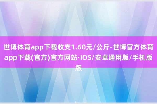 世博体育app下载收支1.60元/公斤-世博官方体育app下载(官方)官方网站·IOS/安卓通用版/手机版