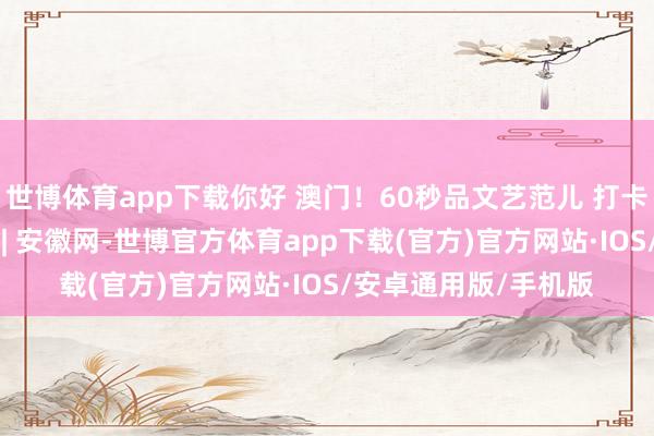 世博体育app下载你好 澳门！60秒品文艺范儿 打卡多彩澳门_大皖新闻 | 安徽网-世博官方体育app下载(官方)官方网站·IOS/安卓通用版/手机版