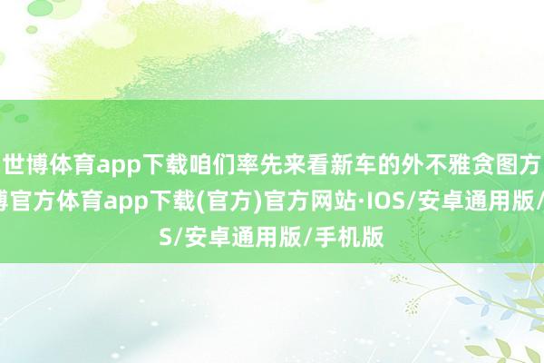 世博体育app下载咱们率先来看新车的外不雅贪图方面-世博官方体育app下载(官方)官方网站·IOS/安卓通用版/手机版