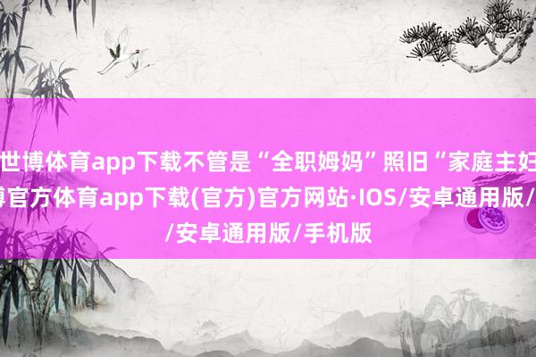 世博体育app下载不管是“全职姆妈”照旧“家庭主妇”-世博官方体育app下载(官方)官方网站·IOS/安卓通用版/手机版