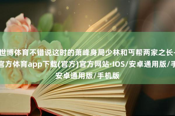 世博体育不错说这时的萧峰身局少林和丐帮两家之长-世博官方体育app下载(官方)官方网站·IOS/安卓通用版/手机版