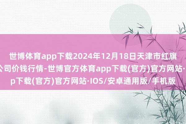 世博体育app下载2024年12月18日天津市红旗农贸笼统批发市集有限公司价钱行情-世博官方体育app下载(官方)官方网站·IOS/安卓通用版/手机版