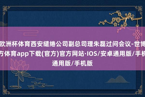 欧洲杯体育西安缱绻公司副总司理朱磊过问会议-世博官方体育app下载(官方)官方网站·IOS/安卓通用版/手机版