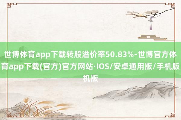 世博体育app下载转股溢价率50.83%-世博官方体育app下载(官方)官方网站·IOS/安卓通用版/手机版