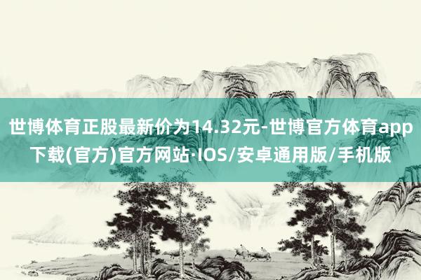 世博体育正股最新价为14.32元-世博官方体育app下载(官方)官方网站·IOS/安卓通用版/手机版