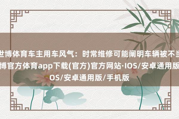 世博体育车主用车风气：时常维修可能阐明车辆被不当使用-世博官方体育app下载(官方)官方网站·IOS/安卓通用版/手机版