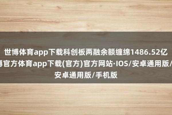 世博体育app下载科创板两融余额缠绵1486.52亿元-世博官方体育app下载(官方)官方网站·IOS/安卓通用版/手机版