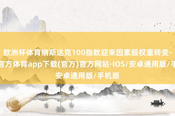 欧洲杯体育纳斯达克100指数迎来因素股权重转变-世博官方体育app下载(官方)官方网站·IOS/安卓通用版/手机版