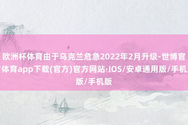 欧洲杯体育由于乌克兰危急2022年2月升级-世博官方体育app下载(官方)官方网站·IOS/安卓通用版/手机版