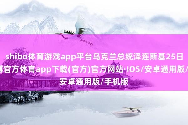 shibo体育游戏app平台乌克兰总统泽连斯基25日称-世博官方体育app下载(官方)官方网站·IOS/安卓通用版/手机版