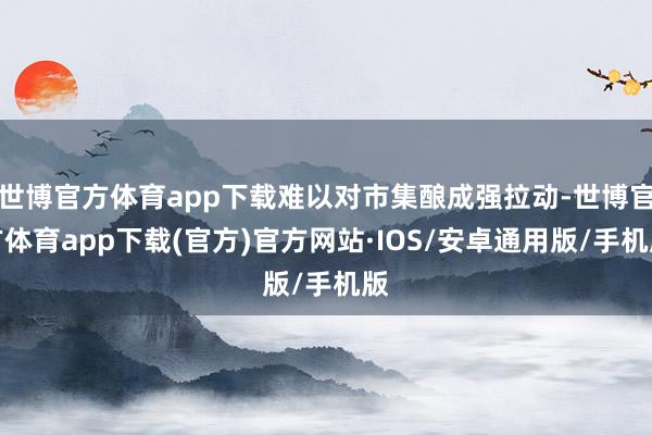 世博官方体育app下载难以对市集酿成强拉动-世博官方体育app下载(官方)官方网站·IOS/安卓通用版/手机版