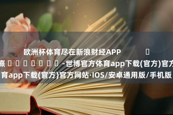 欧洲杯体育尽在新浪财经APP            						背负剪辑：何俊熹 							-世博官方体育app下载(官方)官方网站·IOS/安卓通用版/手机版