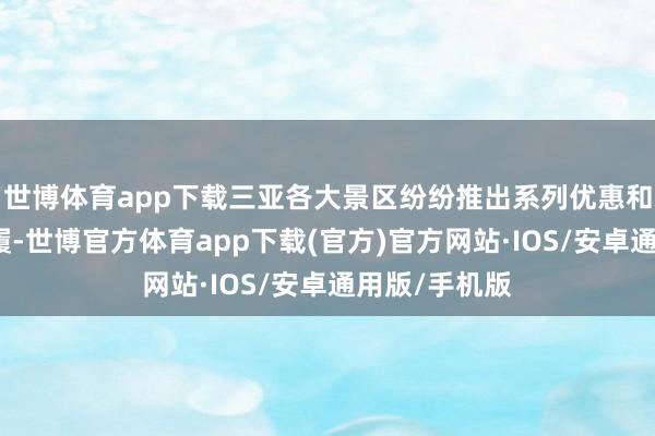 世博体育app下载三亚各大景区纷纷推出系列优惠和精彩主题步履-世博官方体育app下载(官方)官方网站·IOS/安卓通用版/手机版