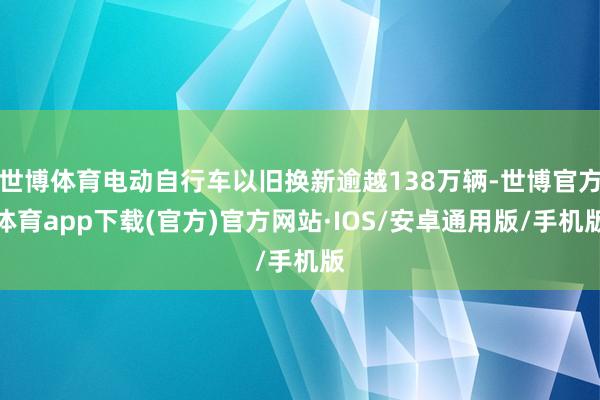 世博体育电动自行车以旧换新逾越138万辆-世博官方体育app下载(官方)官方网站·IOS/安卓通用版/手机版