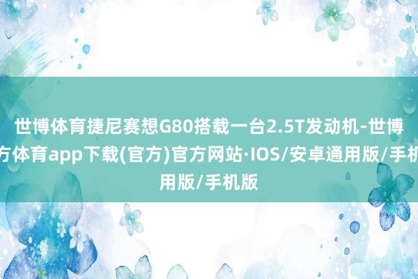 世博体育捷尼赛想G80搭载一台2.5T发动机-世博官方体育app下载(官方)官方网站·IOS/安卓通用版/手机版