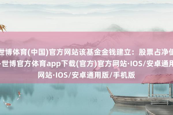 世博体育(中国)官方网站该基金金钱建立：股票占净值比82.77%-世博官方体育app下载(官方)官方网站·IOS/安卓通用版/手机版