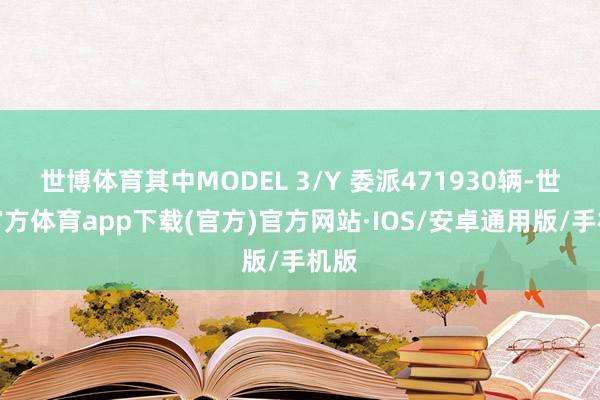 世博体育其中MODEL 3/Y 委派471930辆-世博官方体育app下载(官方)官方网站·IOS/安卓通用版/手机版