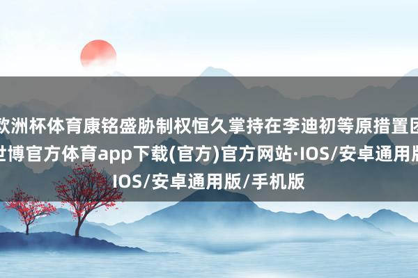 欧洲杯体育康铭盛胁制权恒久掌持在李迪初等原措置团队手中-世博官方体育app下载(官方)官方网站·IOS/安卓通用版/手机版