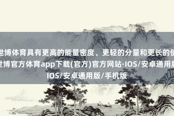 世博体育具有更高的能量密度、更轻的分量和更长的使用寿命-世博官方体育app下载(官方)官方网站·IOS/安卓通用版/手机版