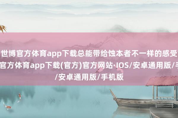 世博官方体育app下载总能带给蚀本者不一样的感受-世博官方体育app下载(官方)官方网站·IOS/安卓通用版/手机版