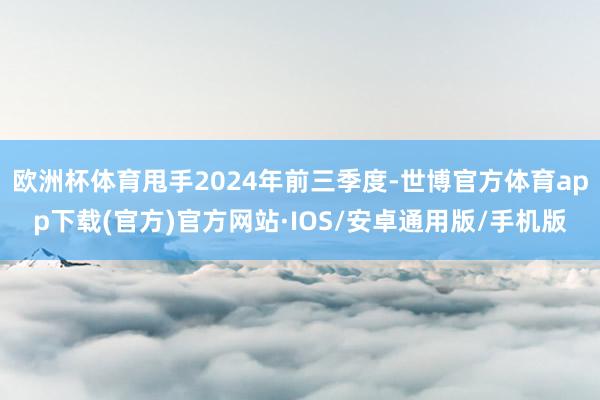 欧洲杯体育甩手2024年前三季度-世博官方体育app下载(官方)官方网站·IOS/安卓通用版/手机版