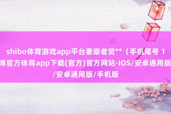 shibo体育游戏app平台奢靡者贺**（手机尾号 1005-世博官方体育app下载(官方)官方网站·IOS/安卓通用版/手机版