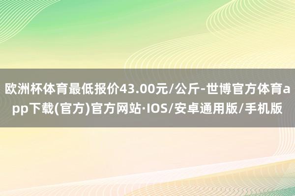 欧洲杯体育最低报价43.00元/公斤-世博官方体育app下载(官方)官方网站·IOS/安卓通用版/手机版