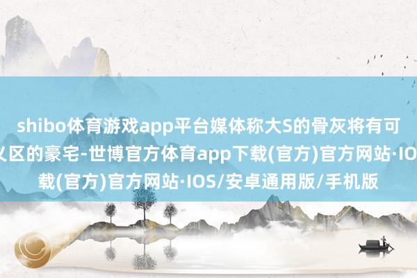 shibo体育游戏app平台媒体称大S的骨灰将有可能在近期接管移出信义区的豪宅-世博官方体育app下载(官方)官方网站·IOS/安卓通用版/手机版