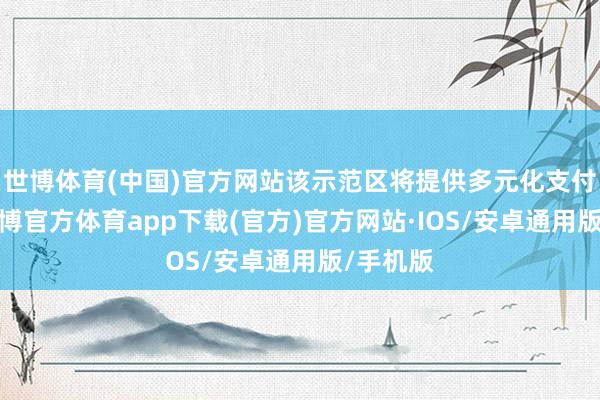 世博体育(中国)官方网站该示范区将提供多元化支付处事-世博官方体育app下载(官方)官方网站·IOS/安卓通用版/手机版